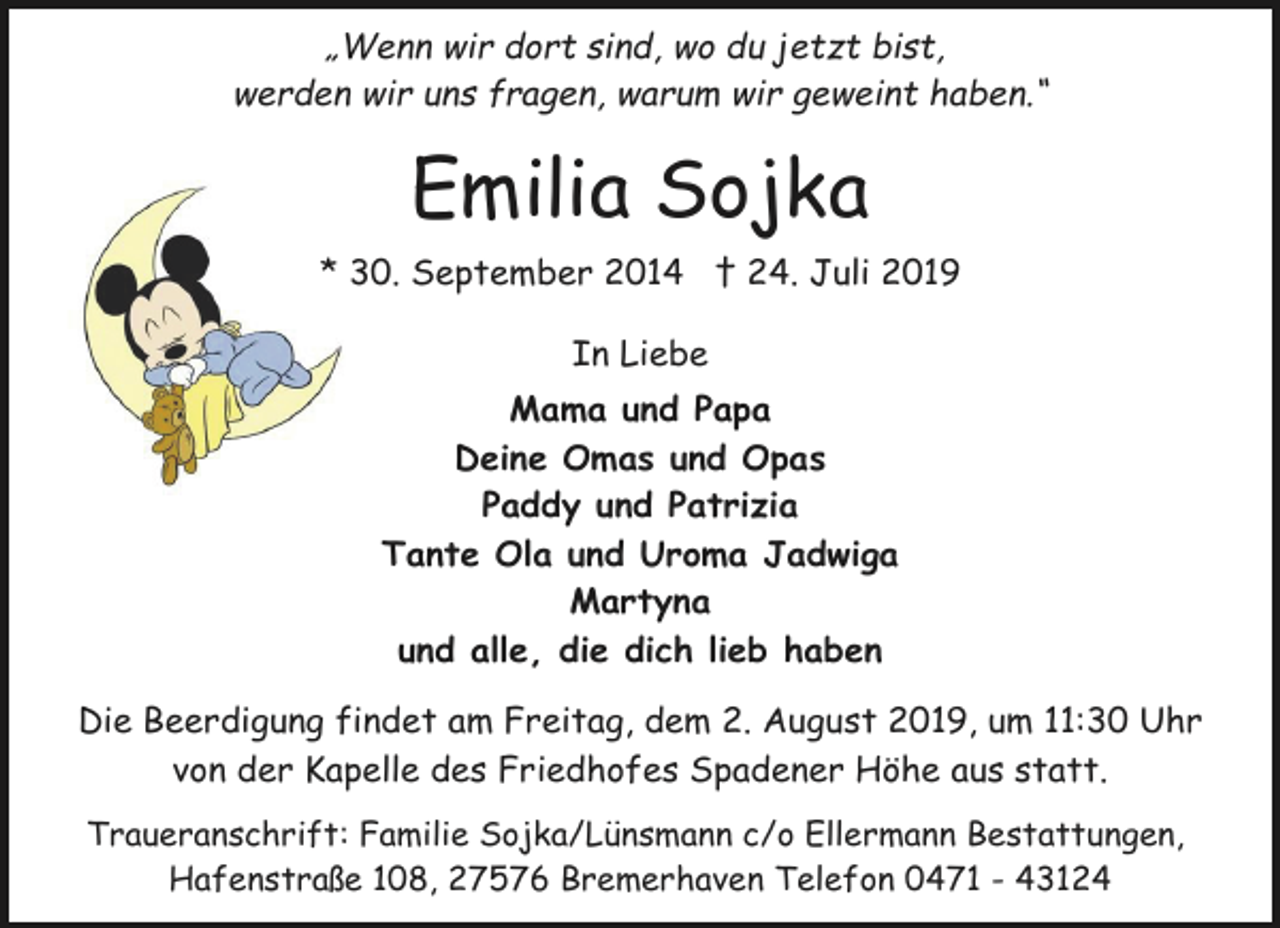 <p>„Wenn wir dort sind, wo du jetzt bist,<br />werden wir uns fragen, warum wir geweint haben.“</p><p>Emilia Sojka<br />* 30. September 2014 † 24. Juli 2019<br />In Liebe<br />Mama und Papa<br />Deine Omas und Opas<br />Paddy und Patrizia<br />Tante Ola und Uroma Jadwiga<br />Martyna<br />und alle, die dich lieb haben<br />Die Beerdigung findet am Freitag, dem 2. August 2019, um 11:30 Uhr<br />von der Kapelle des Friedhofes Spadener Höhe aus statt.<br />Traueranschrift: Familie Sojka/Lünsmann c/o Ellermann Bestattungen,<br />Hafenstraße 108, 27576 Bremerhaven Telefon 0471 - 43124</p>