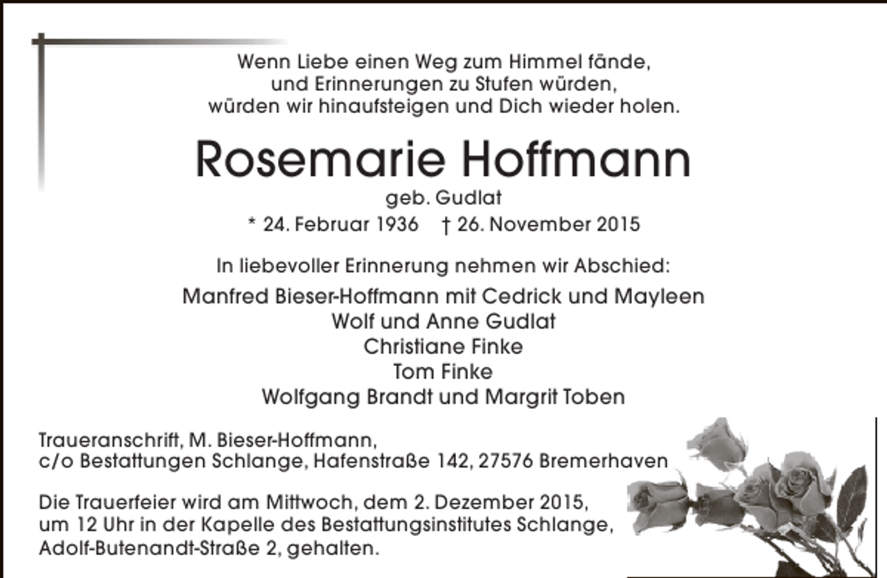 <p>Wenn Liebe einen Weg zum Himmel fände,<br />und Erinnerungen zu Stufen würden,<br />würden wir hinaufsteigen und Dich wieder holen.</p><p>Rosemarie Hoffmann<br />geb. Gudlat<br />* 24. Februar 1936 † 26. November 2015</p><p>In liebevoller Erinnerung nehmen wir Abschied:</p><p>Manfred Bieser-Hoffmann mit Cedrick und Mayleen<br />Wolf und Anne Gudlat<br />Christiane Finke<br />Tom Finke<br />Wolfgang Brandt und Margrit Toben<br />Traueranschrift, M. Bieser-Hoffmann,<br />c/o Bestattungen Schlange, Hafenstraße 142, 27576 Bremerhaven<br />Die Trauerfeier wird am Mittwoch, dem 2. Dezember 2015,<br />um 12 Uhr in der Kapelle des Bestattungsinstitutes Schlange,<br />Adolf-Butenandt-Straße 2, gehalten.</p>