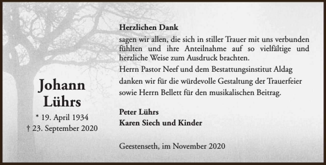 <p>Johann<br />Lührs<br />* 19. April 1934<br />† 23. September 2020</p><p>Herzlichen Dank<br />sagen wir allen, die sich in stiller Trauer mit uns verbunden<br />fühlten und ihre Anteilnahme auf so vielfältige und<br />herzliche Weise zum Ausdruck brachten.<br />Herrn Pastor Neef und dem Bestattungsinstitut Aldag<br />danken wir für die würdevolle Gestaltung der Trauerfeier<br />sowie Herrn Bellett für den musikalischen Beitrag.<br />Peter Lührs<br />Karen Siech und Kinder<br />Geestenseth, im November 2020</p>