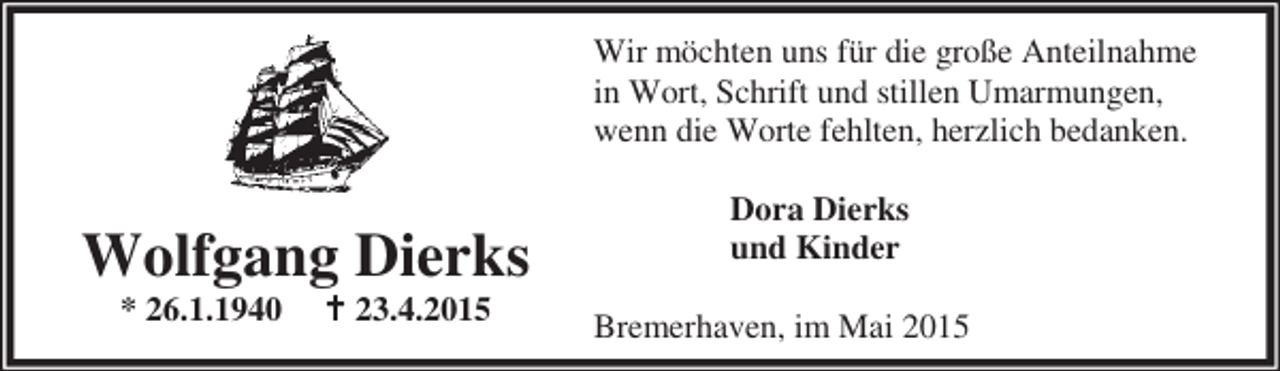 <p>Wir möchten uns für die große Anteilnahme<br />in Wort, Schrift und stillen Umarmungen,<br />wenn die Worte fehlten, herzlich bedanken.</p><p>Wolfgang Dierks<br />* 26.1.1940</p><p>B 23.4.2015</p><p>Dora Dierks<br />und Kinder<br />Bremerhaven, im Mai 2015</p>