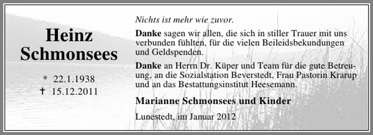 <p>Heinz<br />Schmonsees<br />* 22.1.1938<br />15.12.2011</p><p>Nichts ist mehr wie zuvor.<br />Danke sagen wir allen, die sich in stiller Trauer mit uns<br />verbunden fühlten, für die vielen Beileidsbekundungen<br />und Geldspenden.<br />Danke an Herrn Dr. Küper und Team für die gute Betreuung, an die Sozialstation Beverstedt, Frau Pastorin Krarup<br />und an das Bestattungsinstitut Heesemann.</p><p>Marianne Schmonsees und Kinder<br />Lunestedt, im Januar 2012</p>