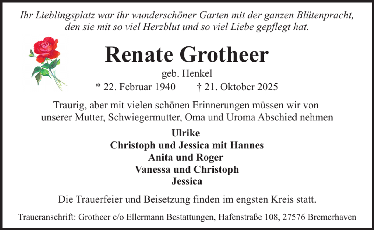 <p>Ihr Lieblingsplatz war ihr wunderschöner Garten mit der ganzen Blütenpracht,<br />den sie mit so viel Herzblut und so viel Liebe gepflegt hat.</p><p>Renate Grotheer</p><p>geb. Henkel<br />* 22. Februar 1940<br />† 21. Oktober 2025<br />Traurig, aber mit vielen schönen Erinnerungen müssen wir von<br />unserer Mutter, Schwiegermutter, Oma und Uroma Abschied nehmen<br />Ulrike<br />Christoph und Jessica mit Hannes<br />Anita und Roger<br />Vanessa und Christoph<br />Jessica<br />Die Trauerfeier und Beisetzung finden im engsten Kreis statt.<br />Traueranschrift: Grotheer c/o Ellermann Bestattungen, Hafenstraße 108, 27576 Bremerhaven</p>