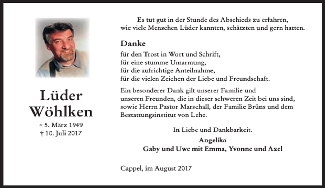 <p>Es tut gut in der Stunde des Abschieds zu erfahren,<br />wie viele Menschen Lüder kannten, schätzten und gern hatten.</p><p>Danke<br />für den Trost in Wort und Schrift,<br />für eine stumme Umarmung,<br />für die aufrichtige Anteilnahme,<br />für die vielen Zeichen der Liebe und Freundschaft.</p><p>Lüder<br />Wöhlken<br />* 5. März 1949<br />† 10. Juli 2017</p><p>Ein besonderer Dank gilt unserer Familie und<br />unseren Freunden, die in dieser schweren Zeit bei uns sind,<br />sowie Herrn Pastor Marschall, der Familie Brüns und dem<br />Bestattungsinstitut von Lehe.<br />In Liebe und Dankbarkeit.<br />Angelika<br />Gaby und Uwe mit Emma, Yvonne und Axel<br />Cappel, im August 2017</p>