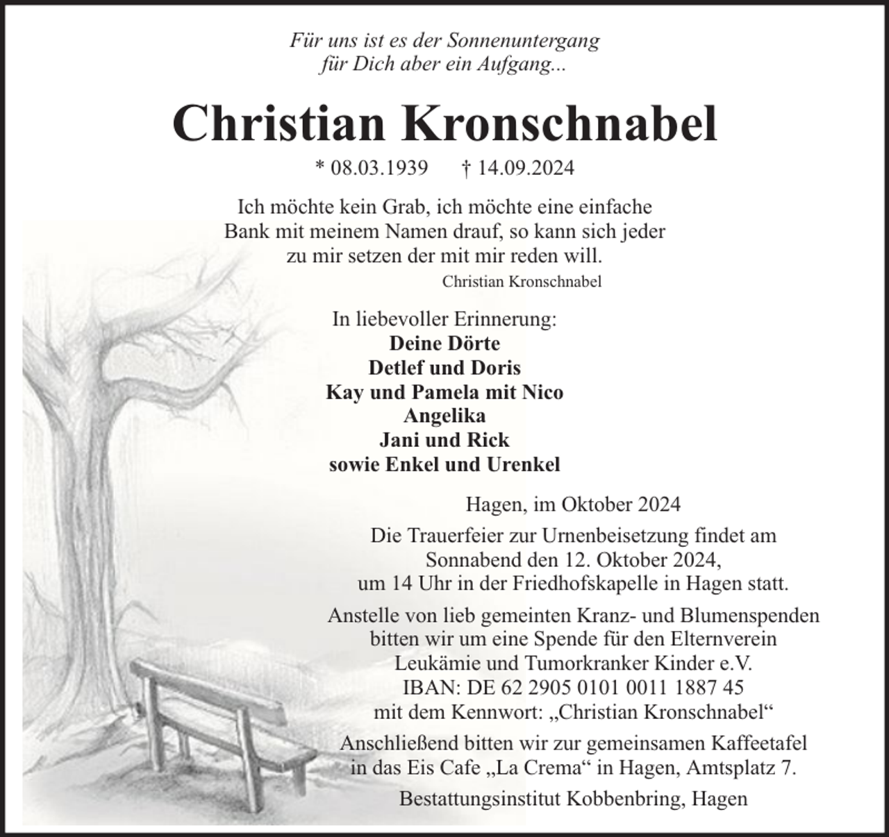 <p>Für uns ist es der Sonnenuntergang<br />für Dich aber ein Aufgang...</p><p>Christian Kronschnabel<br />* 08.03.1939</p><p>† 14.09.2024</p><p>Ich möchte kein Grab, ich möchte eine einfache<br />Bank mit meinem Namen drauf, so kann sich jeder<br />zu mir setzen der mit mir reden will.<br />Christian Kronschnabel</p><p>In liebevoller Erinnerung:<br />Deine Dörte<br />Detlef und Doris<br />Kay und Pamela mit Nico<br />Angelika<br />Jani und Rick<br />sowie Enkel und Urenkel<br />Hagen, im Oktober 2024<br />Die Trauerfeier zur Urnenbeisetzung findet am<br />Sonnabend den 12. Oktober 2024,<br />um 14 Uhr in der Friedhofskapelle in Hagen statt.<br />Anstelle von lieb gemeinten Kranz- und Blumenspenden<br />bitten wir um eine Spende für den Elternverein<br />Leukämie und Tumorkranker Kinder e.V.<br />IBAN: DE 6905 0101 001887 45<br />mit dem Kennwort: „Christian Kronschnabel“<br />Anschließend bitten wir zur gemeinsamen Kaffeetafel<br />in das Eis Cafe „La Crema“ in Hagen, Amtsplatz 7.<br />Bestattungsinstitut Kobbenbring, Hagen</p>