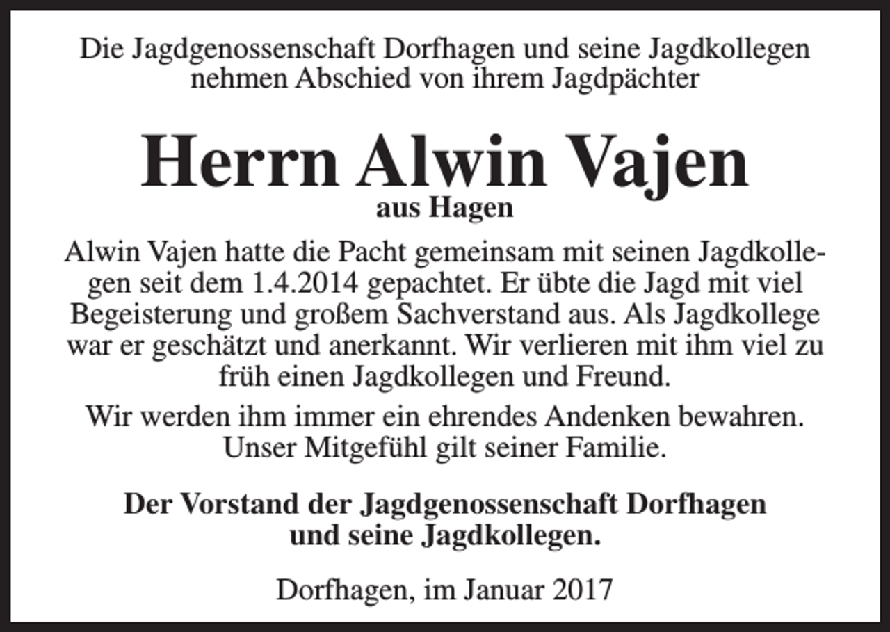 <p>Die Jagdgenossenschaft Dorfhagen und seine Jagdkollegen<br />nehmen Abschied von ihrem Jagdpächter</p><p>Herrn Alwin<br />Vajen<br />aus Hagen<br />Alwin Vajen hatte die Pacht gemeinsam mit seinen Jagdkollegen seit dem 1.4.2014 gepachtet. Er übte die Jagd mit viel<br />Begeisterung und großem Sachverstand aus. Als Jagdkollege<br />war er geschätzt und anerkannt. Wir verlieren mit ihm viel zu<br />früh einen Jagdkollegen und Freund.<br />Wir werden ihm immer ein ehrendes Andenken bewahren.<br />Unser Mitgefühl gilt seiner Familie.<br />Der Vorstand der Jagdgenossenschaft Dorfhagen<br />und seine Jagdkollegen.<br />Dorfhagen, im Januar 2017</p>