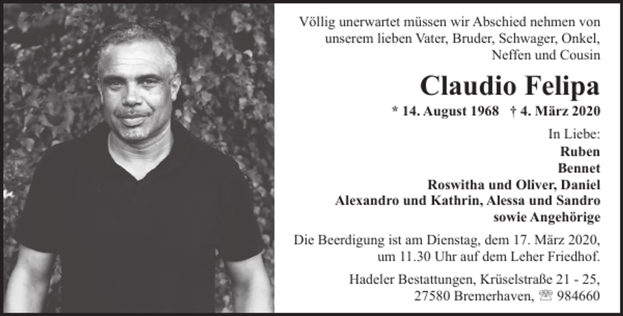 <p>Völlig unerwartet müssen wir Abschied nehmen von<br />unserem lieben Vater, Bruder, Schwager, Onkel,<br />Neffen und Cousin</p>
<p>Claudio Felipa</p>
<p>* 14. August 1968 † 4. März 2020<br />In Liebe:<br />Ruben<br />Bennet<br />Roswitha und Oliver, Daniel<br />Alexandro und Kathrin, Alessa und Sandro<br />sowie Angehörige<br />Die Beerdigung ist am Dienstag, dem 17. März 2020,<br />um 11.30 Uhr auf dem Leher Friedhof.<br />Hadeler Bestattungen, Krüselstraße 21 - 25,<br />27580 Bremerhaven, ' 984660</p>