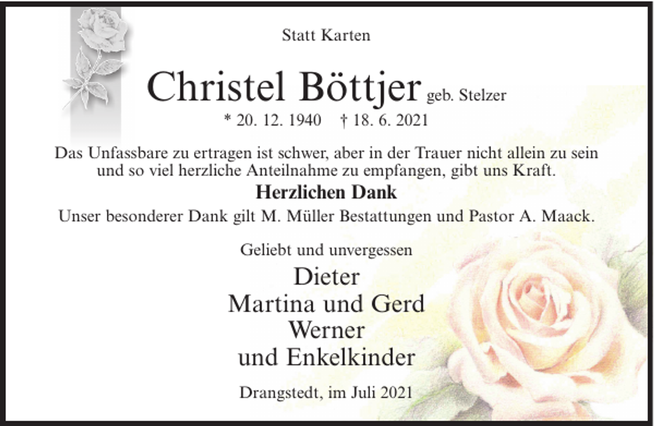 <p>Statt Karten</p><p>Christel Böttjer<br />* 20. 12. 1940</p><p>geb. Stelzer<br />† 18. 6. 2021</p><p>Das Unfassbare zu ertragen ist schwer, aber in der Trauer nicht allein zu sein<br />und so viel herzliche Anteilnahme zu empfangen, gibt uns Kraft.</p><p>Herzlichen Dank<br />Unser besonderer Dank gilt M. Müller Bestattungen und Pastor A. Maack.<br />Geliebt und unvergessen</p><p>Dieter<br />Martina und Gerd<br />Werner<br />und Enkelkinder<br />Drangstedt, im Juli 2021</p>