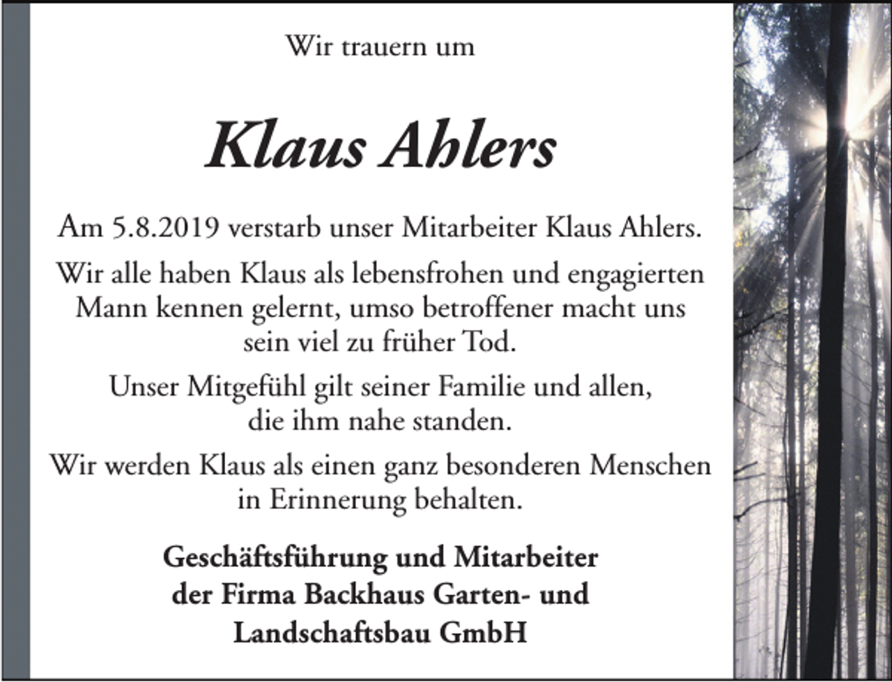 <p>Wir trauern um</p><p>Klaus Ahlers<br />Am 5.8.2019 verstarb unser Mitarbeiter Klaus Ahlers.<br />Wir alle haben Klaus als lebensfrohen und engagierten<br />Mann kennen gelernt, umso betroffener macht uns<br />sein viel zu früher Tod.<br />Unser Mitgefühl gilt seiner Familie und allen,<br />die ihm nahe standen.<br />Wir werden Klaus als einen ganz besonderen Menschen<br />in Erinnerung behalten.<br />Geschäftsführung und Mitarbeiter<br />der Firma Backhaus Garten- und<br />Landschaftsbau GmbH</p>