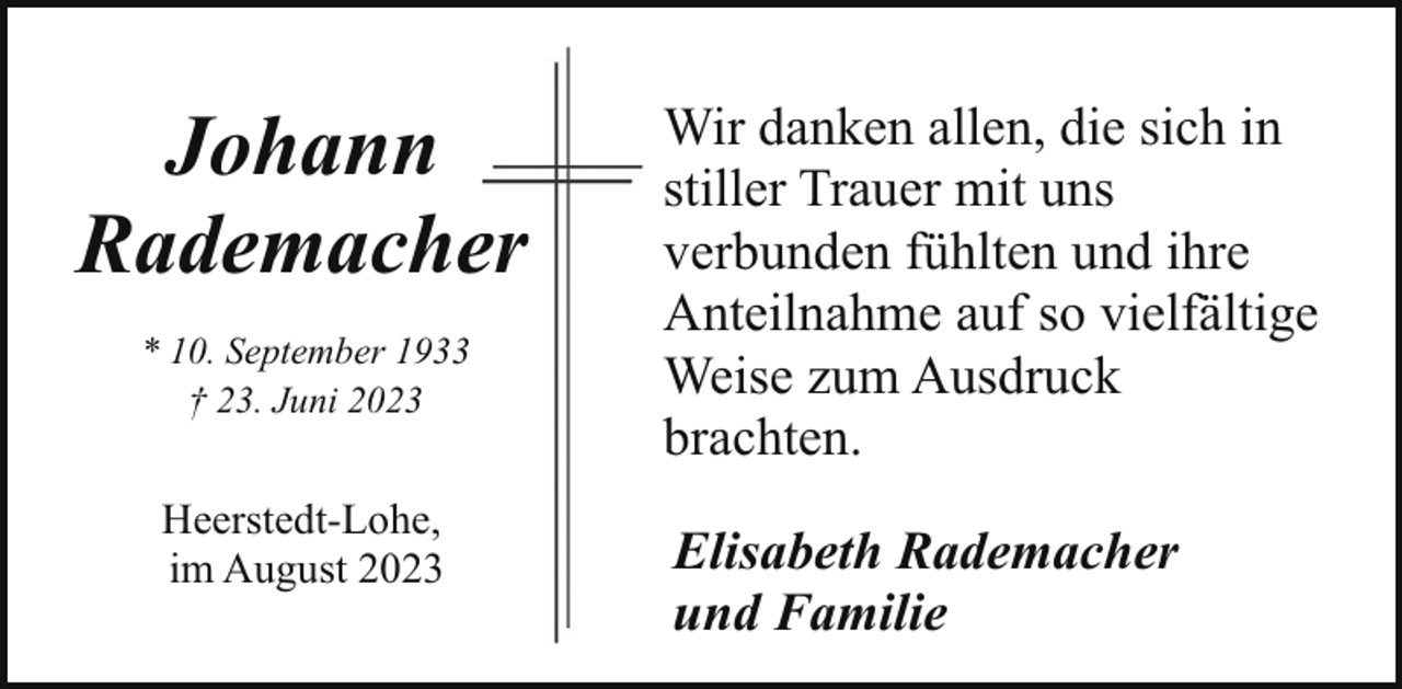 <p>Johann<br />Rademacheer<br />* 10. September 1933<br />† 23. Juni 2023</p><p>Heerstedt-Lohe,<br />im August 2023</p><p>Wir danken allen, die sich in<br />stiller Trauer mit uns<br />verbunden fühlten und ihre<br />Anteilnahme auf so vielfältige<br />Weise zum Ausdruck<br />brachten.<br />Elisabeth Rademacher<br />und Familie</p>