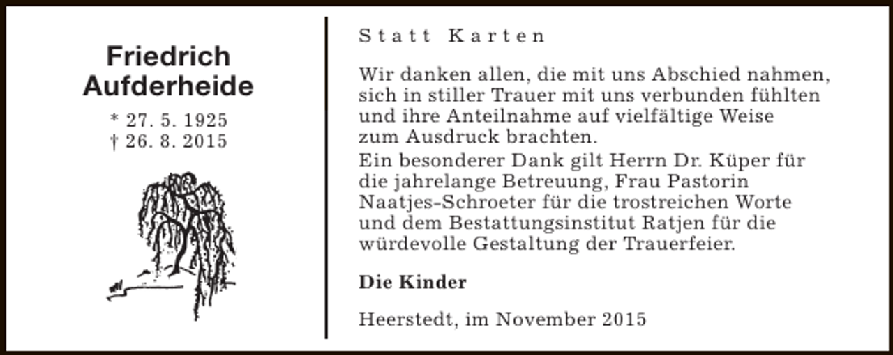 <p>Friedrich<br />Aufderheide<br />* 27. 5. 1925<br />† 26. 8. 2015</p><p>Statt Karten<br />Wir danken allen, die mit uns Abschied nahmen,<br />sich in stiller Trauer mit uns verbunden fühlten<br />und ihre Anteilnahme auf vielfältige Weise<br />zum Ausdruck brachten.<br />Ein besonderer Dank gilt Herrn Dr. Küper für<br />die jahrelange Betreuung, Frau Pastorin<br />Naatjes-Schroeter für die trostreichen Worte<br />und dem Bestattungsinstitut Ratjen für die<br />würdevolle Gestaltung der Trauerfeier.<br />Die Kinder<br />Heerstedt, im November 2015</p>