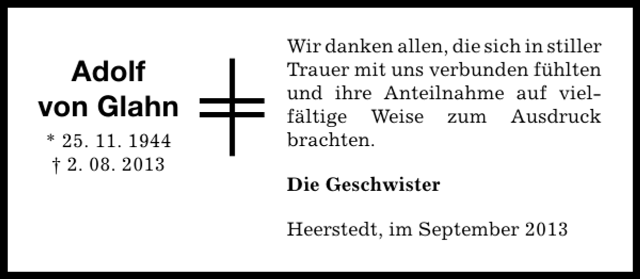 <p>Adolf<br />von Glahn<br />* 25. 11. 1944<br />† 2. 08. 2013</p><p>Wir danken allen, die sich in stiller<br />Trauer mit uns verbunden fühlten<br />und ihre Anteilnahme auf vielfältige Weise zum Ausdruck<br />brachten.<br />Die Geschwister<br />Heerstedt, im September 2013</p>