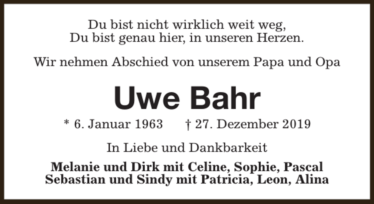 <p>Du bist nicht wirklich weit weg,<br />Du bist genau hier, in unseren Herzen.<br />Wir nehmen Abschied von unserem Papa und Opa</p><p>Uwe Bahr</p><p>* 6. Januar 1963</p><p>† 27. Dezember 2019</p><p>In Liebe und Dankbarkeit<br />Melanie und Dirk mit Celine, Sophie, Pascal<br />Sebastian und Sindy mit Patricia, Leon, Alina</p>