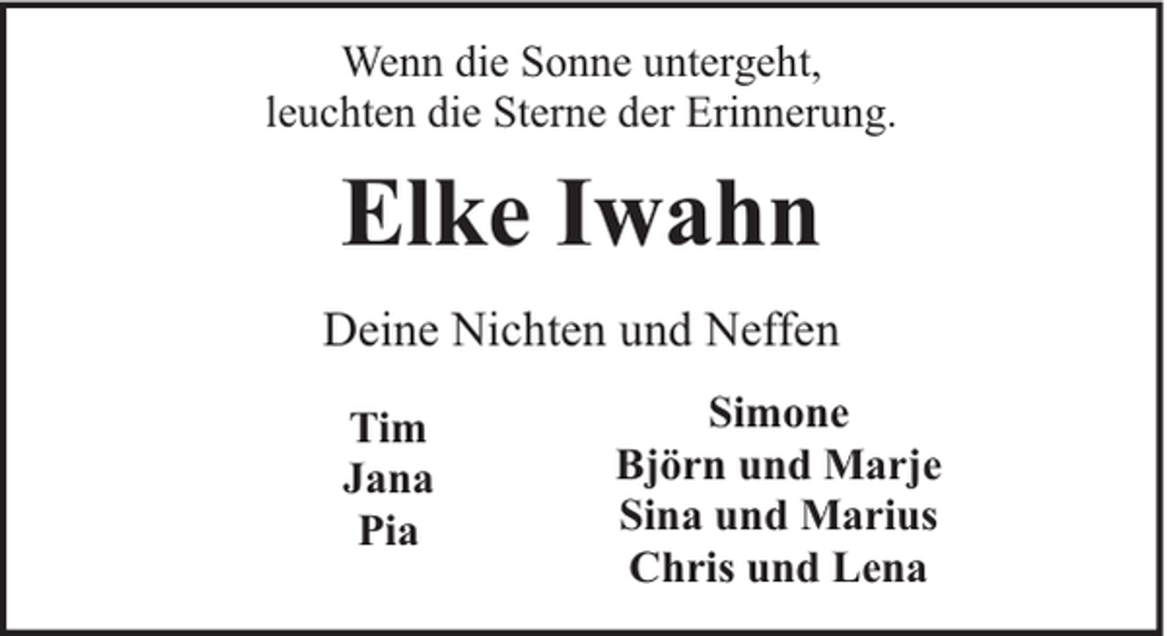 <p>Wenn die Sonne untergeht,<br />leuchten die Sterne der Erinnerung.</p><p>Elke Iwahn<br />Deine Nichten und Neffen<br />Tim<br />Jana<br />Pia</p><p>Simone<br />Björn und Marje<br />Sina und Marius<br />Chris und Lena</p>