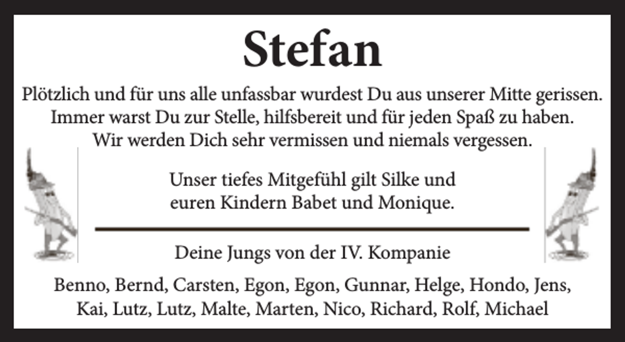 <p>Stefan</p><p>Plötzlich und für uns alle unfassbar wurdest Du aus unserer Mitte gerissen.<br />Immer warst Du zur Stelle, hilfsbereit und für jeden Spaß zu haben.<br />Wir werden Dich sehr vermissen und niemals vergessen.<br />Unser tiefes Mitgefühl gilt Silke und<br />euren Kindern Babet und Monique.<br />Deine Jungs von der IV. Kompanie<br />Benno, Bernd, Carsten, Egon, Egon, Gunnar, Helge, Hondo, Jens,<br />Kai, Lutz, Lutz, Malte, Marten, Nico, Richard, Rolf, Michael</p>