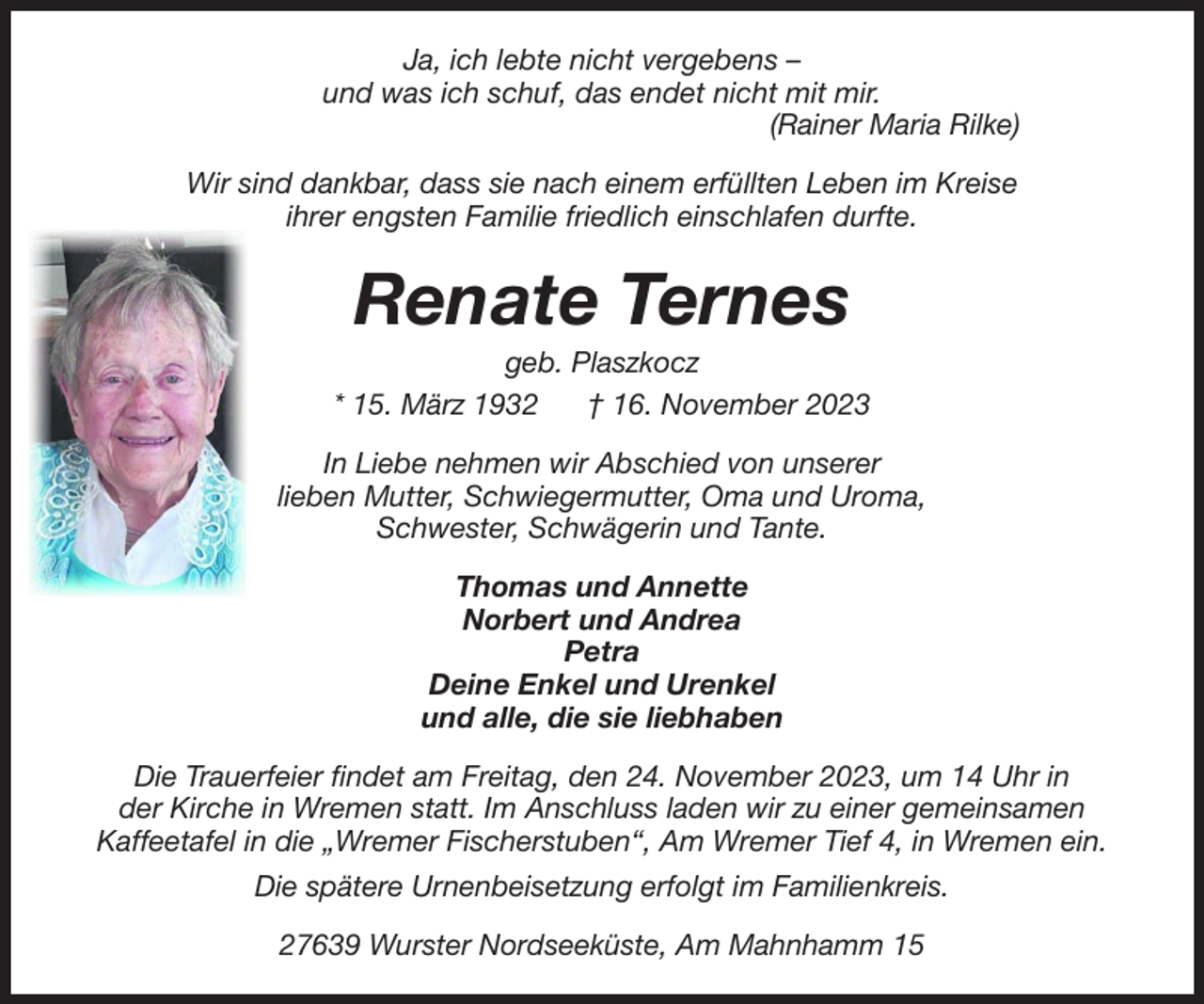 <p>Ja, ich lebte nicht vergebens –<br />und was ich schuf, das endet nicht mit mir.<br />(Rainer Maria Rilke)<br />Wir sind dankbar, dass sie nach einem erfüllten Leben im Kreise<br />ihrer engsten Familie friedlich einschlafen durfte.</p><p>Renate Ternes<br />geb. Plaszkocz<br />* 15. März 1932<br />† 16. November 2023<br />In Liebe nehmen wir Abschied von unserer<br />lieben Mutter, Schwiegermutter, Oma und Uroma,<br />Schwester, Schwägerin und Tante.<br />Thomas und Annette<br />Norbert und Andrea<br />Petra<br />Deine Enkel und Urenkel<br />und alle, die sie liebhaben<br />Die Trauerfeier findet am Freitag, den 24. November 2023, um 14 Uhr in<br />der Kirche in Wremen statt. Im Anschluss laden wir zu einer gemeinsamen<br />Kaffeetafel in die „Wremer Fischerstuben“, Am Wremer Tief 4, in Wremen ein.<br />Die spätere Urnenbeisetzung erfolgt im Familienkreis.<br />27639 Wurster Nordseeküste, Am Mahnhamm 15</p>