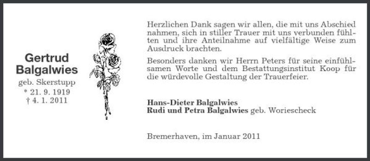 <p>Gertrud Balgalwies<br />geb. Skerstupp * 21. 9. 1919 † 4. 1. 2011</p><p>Herzlichen Dank sagen wir allen, die mit uns Abschied nahmen, sich in stiller Trauer mit uns verbunden fühlten und ihre Anteilnahme auf vielfältige Weise zum Ausdruck brachten. Besonders danken wir Herrn Peters für seine einfühlsamen Worte und dem Bestattungsinstitut Koop für die würdevolle Gestaltung der Trauerfeier. Hans-Dieter Balgalwies Rudi und Petra Balgalwies geb. Woriescheck Bremerhaven, im Januar 2011</p>