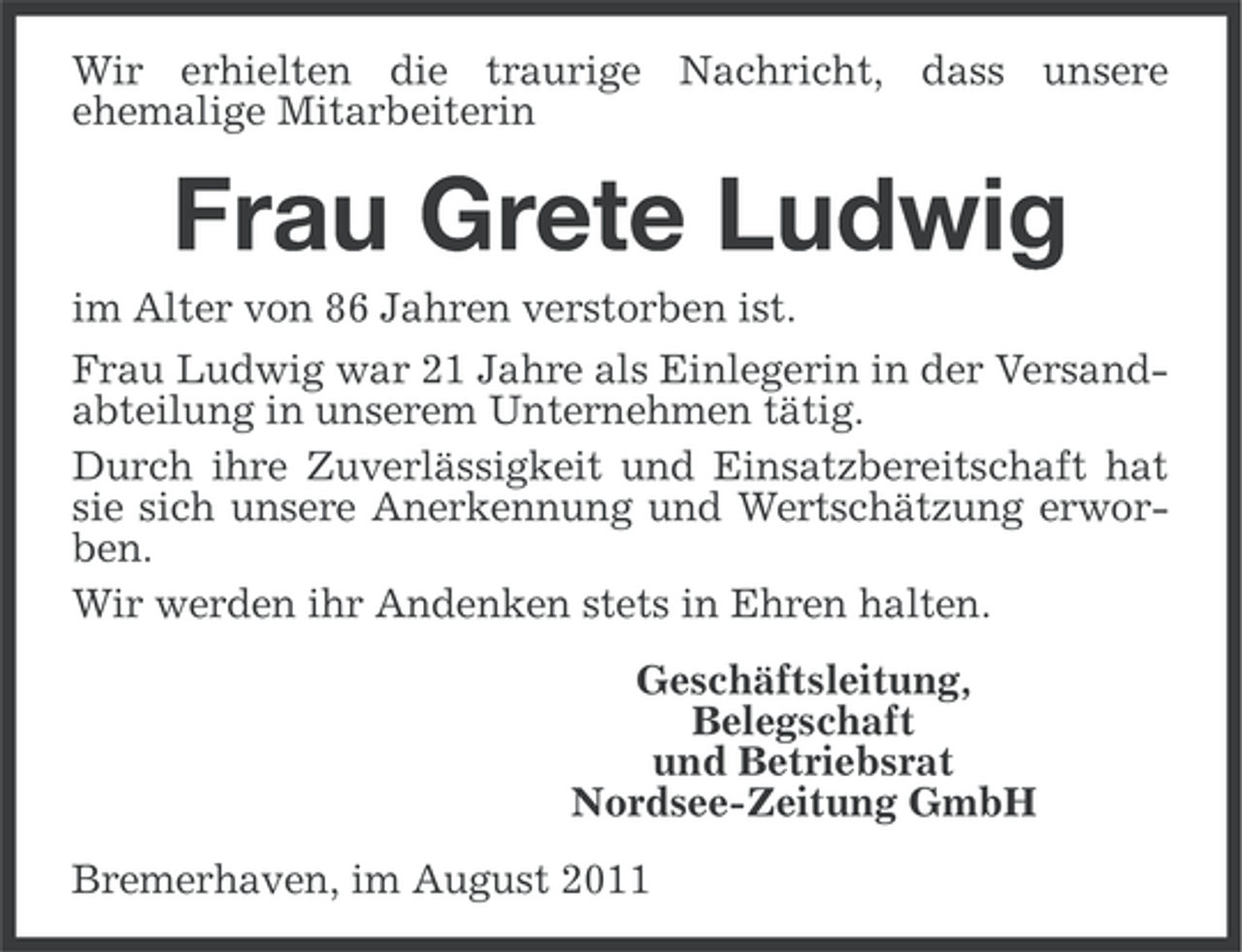 <p>Wir erhielten die traurige Nachricht, dass unsere<br />ehemalige Mitarbeiterin</p><p>Frau Grete Ludwig<br />im Alter von 86 Jahren verstorben ist.<br />Frau Ludwig war 21 Jahre als Einlegerin in der Versandabteilung in unserem Unternehmen tätig.<br />Durch ihre Zuverlässigkeit und Einsatzbereitschaft hat<br />sie sich unsere Anerkennung und Wertschätzung erworben.<br />Wir werden ihr Andenken stets in Ehren halten.<br />Geschäftsleitung,<br />Belegschaft<br />und Betriebsrat<br />Nordsee-Zeitung GmbH<br />Bremerhaven, im August 2011</p>