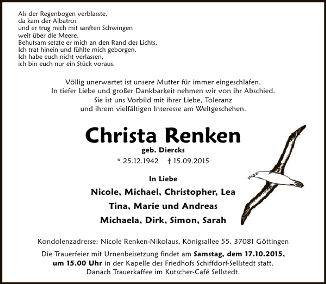 <p>Als der Regenbogen verblasste,<br />da kam der Albatros<br />und er trug mich mit sanften Schwingen<br />weit über die Meere.<br />Behutsam setzte er mich an den Rand des Lichts.<br />Ich trat hinein und fühlte mich geborgen.<br />Ich habe euch nicht verlassen,<br />ich bin euch nur ein Stück voraus.</p><p>Völlig unerwartet ist unsere Mutter für immer eingeschlafen.<br />In tiefer Liebe und großer Dankbarkeit nehmen wir von ihr Abschied.<br />Sie ist uns Vorbild mit ihrer Liebe, Toleranz<br />und ihrem vielfältigen Interesse am Weltgeschehen.</p><p>Christa Renken<br />geb. Diercks<br />* 25.12.1942 † 15.09.2015<br />In Liebe</p><p>Nicole, Michael, Christopher, Lea<br />Tina, Marie und Andreas<br />Michaela, Dirk, Simon, Sarah<br />Kondolenzadresse: Nicole Renken-Nikolaus, Königsallee 55, 37081 Göttingen<br />Die Trauerfeier mit Urnenbeisetzung findet am Samstag, dem 17.10.2015,<br />um 15.00 Uhr in der Kapelle des Friedhofs Schiffdorf-Sellstedt statt.<br />Danach Trauerkaffee im Kutscher-Café Sellstedt.</p>