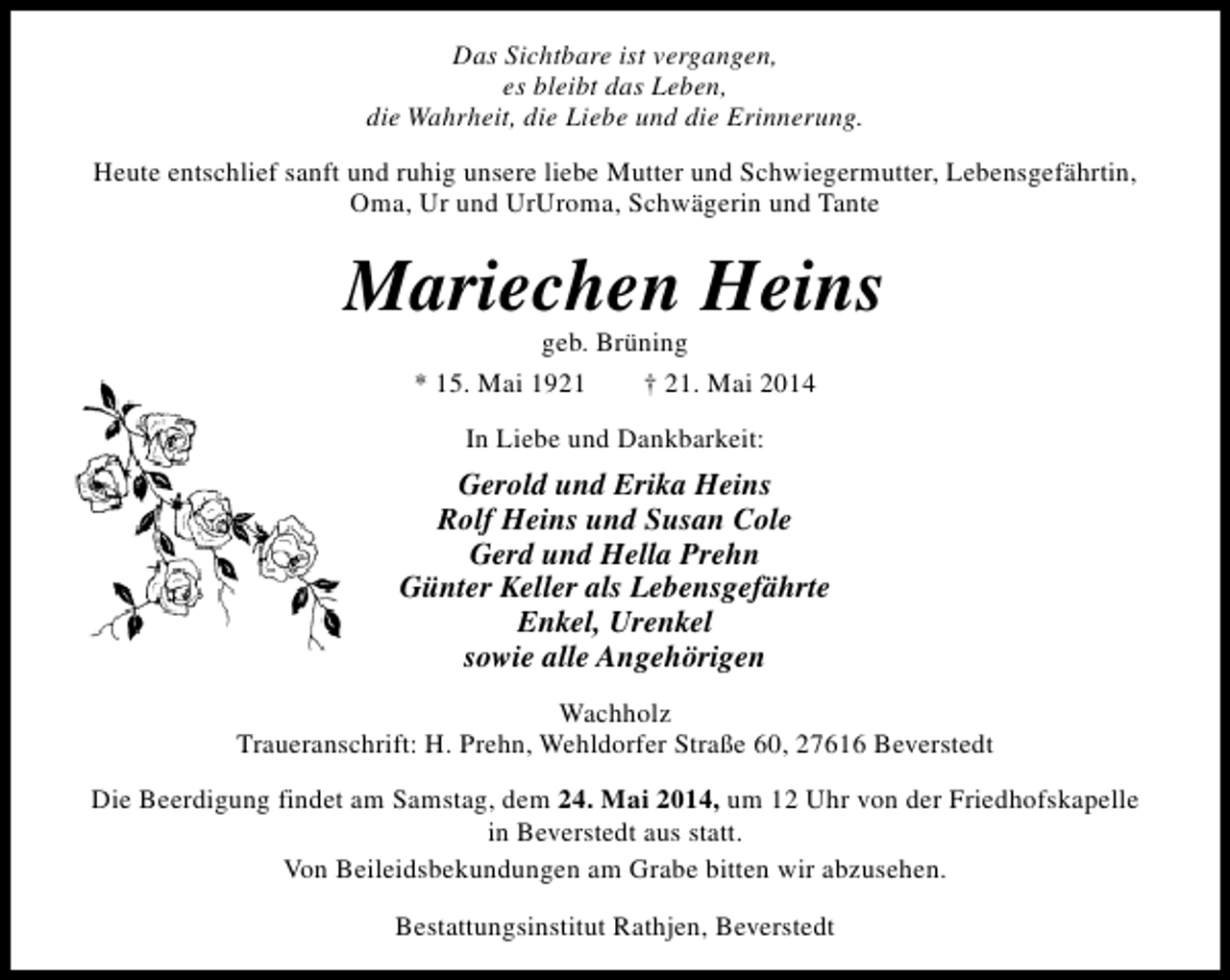 <p>Das Sichtbare ist vergangen,<br />es bleibt das Leben,<br />die Wahrheit, die Liebe und die Erinnerung.<br />Heute entschlief sanft und ruhig unsere liebe Mutter und Schwiegermutter, Lebensgefährtin,<br />Oma, Ur und UrUroma, Schwägerin und Tante</p><p>Mariechen Heins<br />geb. Brüning<br />* 15. Mai 1921<br />† 21. Mai 2014<br />In Liebe und Dankbarkeit:</p><p>Gerold und Erika Heins<br />Rolf Heins und Susan Cole<br />Gerd und Hella Prehn<br />Günter Keller als Lebensgefährte<br />Enkel, Urenkel<br />sowie alle Angehörigen<br />Wachholz<br />Traueranschrift: H. Prehn, Wehldorfer Straße 60, 27616 Beverstedt<br />Die Beerdigung findet am Samstag, dem 24. Mai 2014, um 12 Uhr von der Friedhofskapelle<br />in Beverstedt aus statt.<br />Von Beileidsbekundungen am Grabe bitten wir abzusehen.<br />Bestattungsinstitut Rathjen, Beverstedt</p>