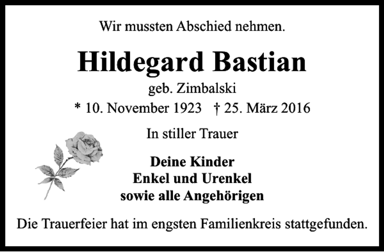 <p>Wir mussten Abschied nehmen.</p><p>Hildegard Bastian<br />geb. Zimbalski<br />* 10. November 1923 † 25. März 2016<br />In stiller Trauer<br />Deine Kinder<br />Enkel und Urenkel<br />sowie alle Angehörigen<br />Die Trauerfeier hat im engsten Familienkreis stattgefunden.</p>