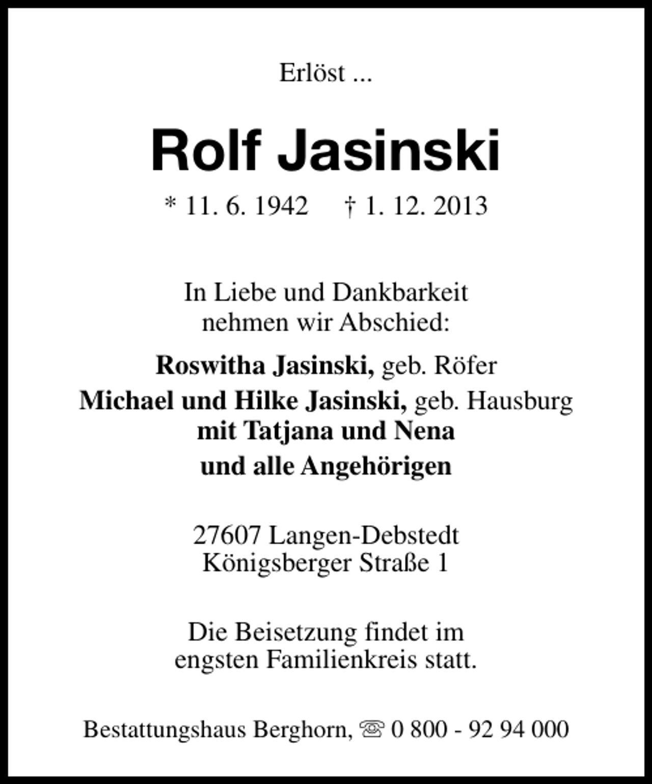 <p>Erlöst ...</p><p>Rolf Jasinski<br />* 11. 6. 1942</p><p>† 1. 12. 2013</p><p>In Liebe und Dankbarkeit<br />nehmen wir Abschied:<br />Roswitha Jasinski, geb. Röfer<br />Michael und Hilke Jasinski, geb. Hausburg<br />mit Tatjana und Nena<br />und alle Angehörigen<br />27607 Langen-Debstedt<br />Königsberger Straße 1<br />Die Beisetzung findet im<br />engsten Familienkreis statt.<br />Bestattungshaus Berghorn, s 0 800 - 92 94 000</p>