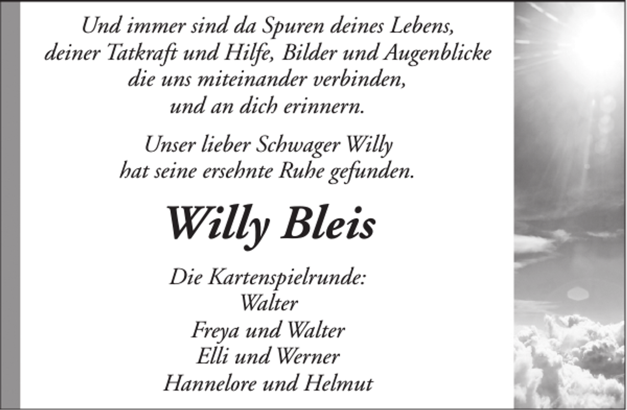 <p>Und immer sind da Spuren deines Lebens,<br />deiner Tatkraft und Hilfe, Bilder und Augenblicke<br />die uns miteinander verbinden,<br />und an dich erinnern.<br />Unser lieber Schwager Willy<br />hat seine ersehnte Ruhe gefunden.</p><p>Willy Bleis<br />Die Kartenspielrunde:<br />Walter<br />Freya und Walter<br />Elli und Werner<br />Hannelore und Helmut</p>