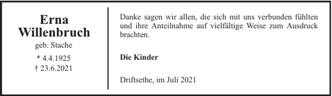 <p>Erna<br />Willenbruch<br />geb. Stache</p>
<p>* 4.4.1925<br />† 23.6.2021</p>
<p>Danke sagen wir allen, die sich mit uns verbunden fühlten<br />und ihre Anteilnahme auf vielfältige Weise zum Ausdruck<br />brachten.<br />Die Kinder<br />Driftsethe, im Juli 2021</p>