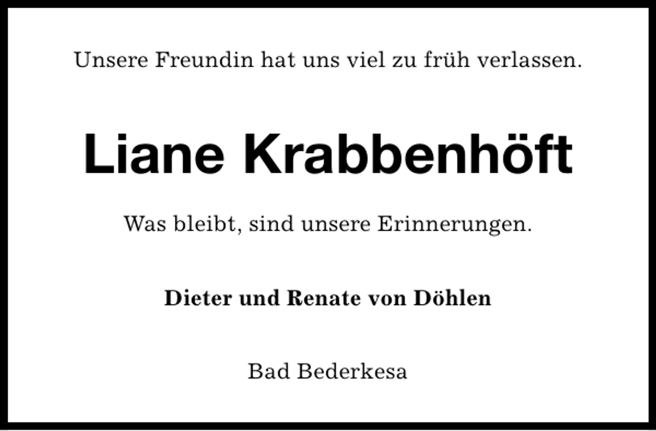 <p>Unsere Freundin hat uns viel zu früh verlassen.</p><p>Liane Krabbenhöft<br />Was bleibt, sind unsere Erinnerungen.<br />Dieter und Renate von Döhlen<br />Bad Bederkesa</p>