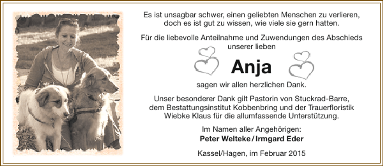 <p>Es ist unsagbar schwer, einen geliebten Menschen zu verlieren,<br />doch es ist gut zu wissen, wie viele sie gern hatten.<br />Für die liebevolle Anteilnahme und Zuwendungen des Abschieds<br />unserer lieben</p><p>Anja<br />sagen wir allen herzlichen Dank.<br />Unser besonderer Dank gilt Pastorin von Stuckrad-Barre,<br />dem Bestattungsinstitut Kobbenbring und der Trauerfloristik<br />Wiebke Klaus für die allumfassende Unterstützung.<br />Im Namen aller Angehörigen:<br />Peter Welteke / Irmgard Eder<br />Kassel/Hagen, im Februar 2015</p>