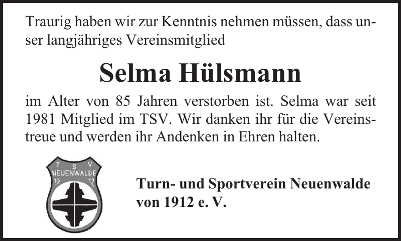<p>Traurig haben wir zur Kenntnis nehmen müssen, dass unser langjähriges Vereinsmitglied</p><p>Selma Hülsmann</p><p>im Alter von 85 Jahren verstorben ist. Selma war seit<br />1981 Mitglied im TSV. Wir danken ihr für die Vereinstreue und werden ihr Andenken in Ehren halten.<br />Turn- und Sportverein Neuenwalde<br />von 1912 e. V.</p>