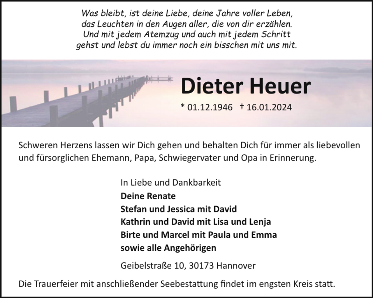 <p>Was bleibt, ist deine Liebe, deine Jahre voller Leben,<br />das Leuchten in den Augen aller, die von dir erzählen.<br />Und mit jedem Atemzug und auch mit jedem Schritt<br />gehst und lebst du immer noch ein bisschen mit uns mit.</p><p>Dieter Heuer<br />* 01.12.1946 † 16.01.2024</p><p>Schweren Herzens lassen wir Dich gehen und behalten Dich für immer als liebevollen<br />und fürsorglichen Ehemann, Papa, Schwiegervater und Opa in Erinnerung.<br />In Liebe und Dankbarkeit<br />Deine Renate<br />Stefan und Jessica mit David<br />Kathrin und David mit Lisa und Lenja<br />Birte und Marcel mit Paula und Emma<br />sowie alle Angehörigen<br />Geibelstraße 10, 30173 Hannover<br />Die Trauerfeier mit anschließender Seebesta�ung ﬁndet im engsten Kreis sta�.</p>