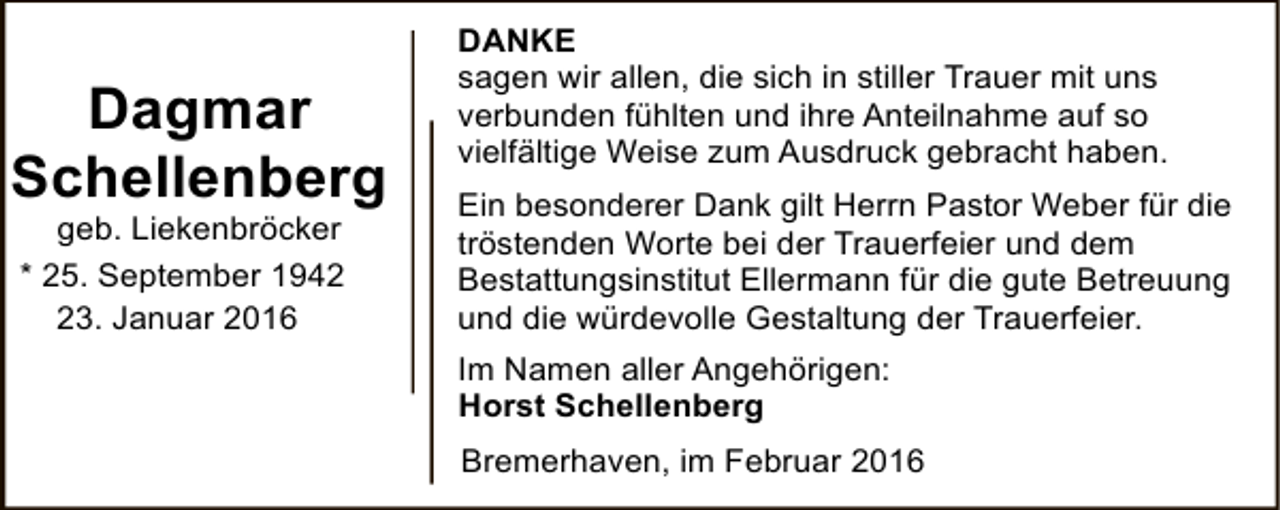 <p>Dagmar<br />Schellenberg<br />geb. Liekenbröcker<br />* 25. September 1943. Januar 2016</p><p>DANKE<br />sagen wir allen, die sich in stiller Trauer mit uns<br />verbunden fühlten und ihre Anteilnahme auf so<br />vielfältige Weise zum Ausdruck gebracht haben.<br />Ein besonderer Dank gilt Herrn Pastor Weber für die<br />tröstenden Worte bei der Trauerfeier und dem<br />Bestattungsinstitut Ellermann für die gute Betreuung<br />und die würdevolle Gestaltung der Trauerfeier.<br />Im Namen aller Angehörigen:<br />Horst Schellenberg<br />Bremerhaven, im Februar 2016</p>