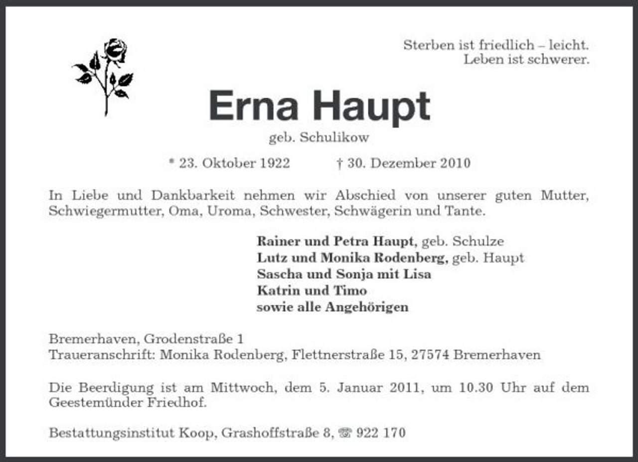 <p>Sterben ist friedlich – leicht. Leben ist schwerer.</p><p>Erna Haupt<br />geb. Schulikow * 23. Oktober 1922 † 30. Dezember 2010 In Liebe und Dankbarkeit nehmen wir Abschied von unserer guten Mutter, Schwiegermutter, Oma, Uroma, Schwester, Schwägerin und Tante. Rainer und Petra Haupt, geb. Schulze Lutz und Monika Rodenberg, geb. Haupt Sascha und Sonja mit Lisa Katrin und Timo sowie alle Angehörigen Bremerhaven, Grodenstraße 1 Traueranschrift: Monika Rodenberg, Flettnerstraße 15, 27574 Bremerhaven Die Beerdigung ist am Mittwoch, dem 5. Januar 2011, um 10.30 Uhr auf dem Geestemünder Friedhof. Bestattungsinstitut Koop, Grashoffstraße 8, 922 170</p>