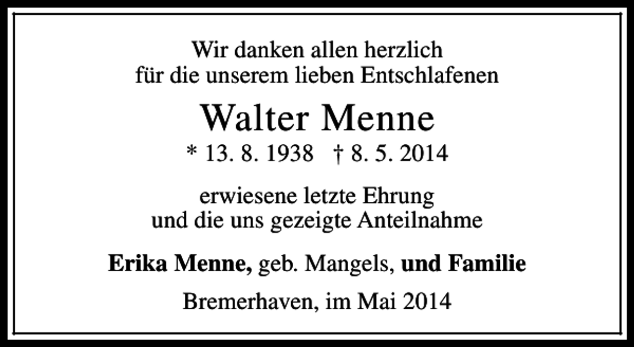<p>Wir danken allen herzlich<br />für die unserem lieben Entschlafenen</p><p>Walter Menne</p><p>* 13. 8. 1938 † 8. 5. 2014<br />erwiesene letzte Ehrung<br />und die uns gezeigte Anteilnahme<br />Erika Menne, geb. Mangels, und Familie<br />Bremerhaven, im Mai 2014</p>
