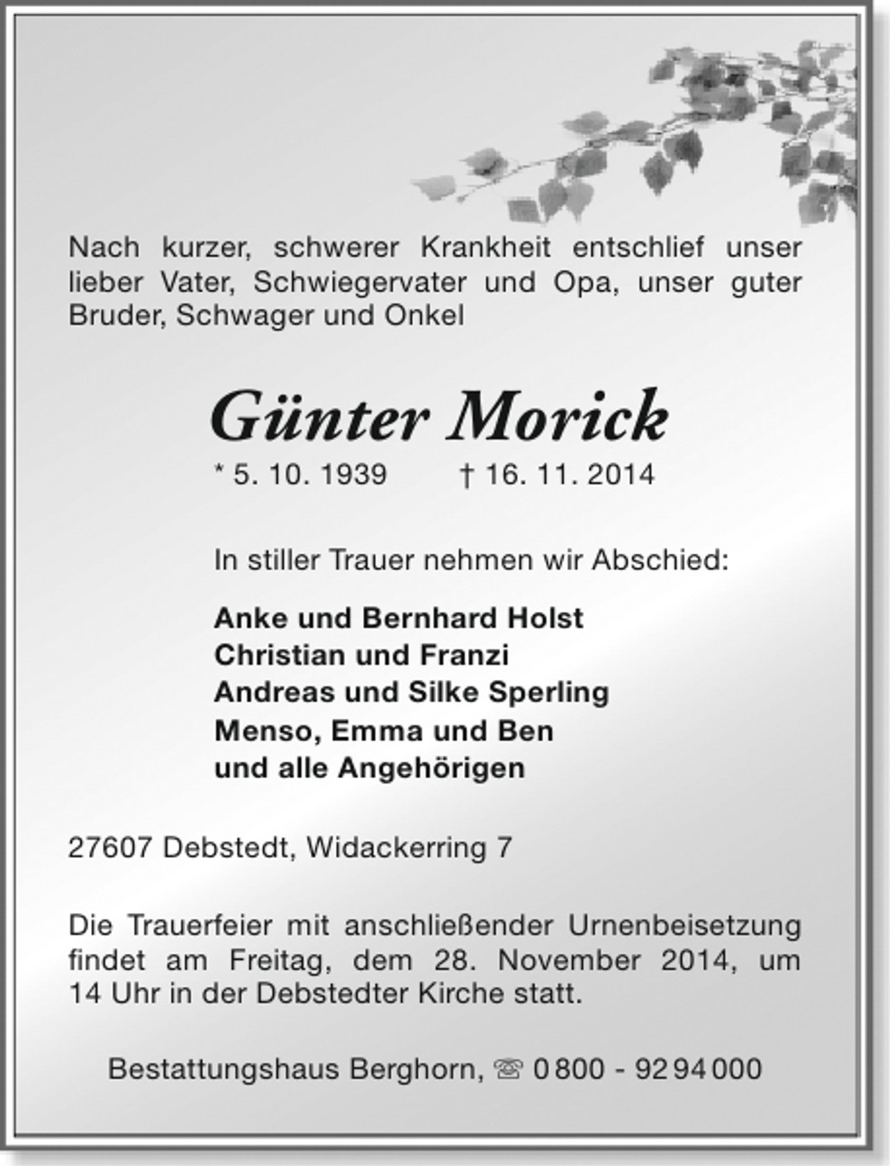 <p>Nach kurzer, schwerer Krankheit entschlief unser<br />lieber Vater, Schwiegervater und Opa, unser guter<br />Bruder, Schwager und Onkel</p><p>Günter Morick<br />* 5. 10. 1939</p><p>† 16. 11. 2014</p><p>In stiller Trauer nehmen wir Abschied:<br />Anke und Bernhard Holst<br />Christian und Franzi<br />Andreas und Silke Sperling<br />Menso, Emma und Ben<br />und alle Angehörigen<br />27607 Debstedt, Widackerring 7<br />Die Trauerfeier mit anschließender Urnenbeisetzung<br />findet am Freitag, dem 28. November 2014, um<br />14 Uhr in der Debstedter Kirche statt.<br />Bestattungshaus Berghorn,  0 800 - 92 94 000</p>