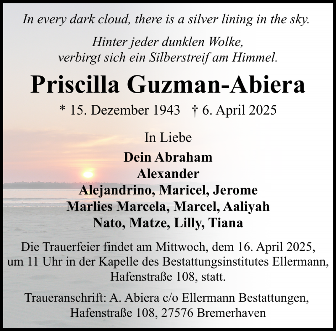 <p>In every dark cloud, there is a silver lining in the sky.<br />Hinter jeder dunklen Wolke,<br />verbirgt sich ein Silberstreif am Himmel.</p><p>Priscilla Guzman-Abiera<br />* 15. Dezember 1943 † 6. April 2025<br />In Liebe<br />Dein Abraham<br />Alexander<br />Alejandrino, Maricel, Jerome<br />Marlies Marcela, Marcel, Aaliyah<br />Nato, Matze, Lilly, Tiana<br />Die Trauerfeier findet am Mittwoch, dem 16. April 2025,<br />um 11 Uhr in der Kapelle des Bestattungsinstitutes Ellermann,<br />Hafenstraße 108, statt.<br />Traueranschrift: A. Abiera c/o Ellermann Bestattungen,<br />Hafenstraße 108, 27576 Bremerhaven</p>