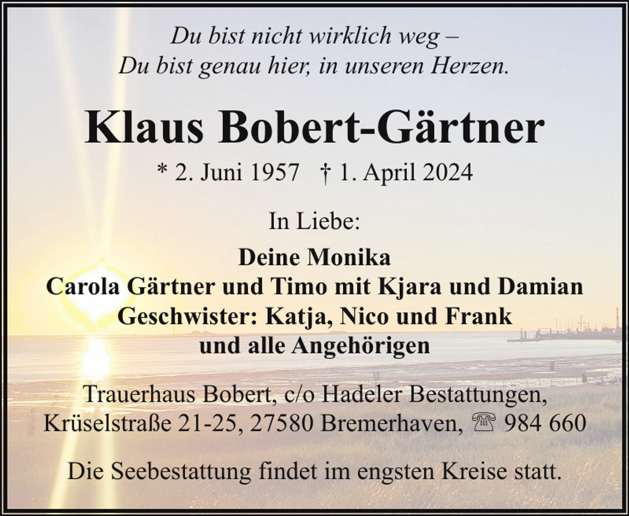 <p>Du bist nicht wirklich weg –<br />Du bist genau hier, in unseren Herzen.</p><p>Klaus Bobert-Gärtner<br />* 2. Juni 1957 † 1. April 2024</p><p>In Liebe:<br />Deine Monika<br />Carola Gärtner und Timo mit Kjara und Damian<br />Geschwister: Katja, Nico und Frank<br />und alle Angehörigen<br />Trauerhaus Bobert, c/o Hadeler Bestattungen,<br />Krüselstraße 21-25, 27580 Bremerhaven, ' 984 660<br />Die Seebestattung findet im engsten Kreise statt.</p>