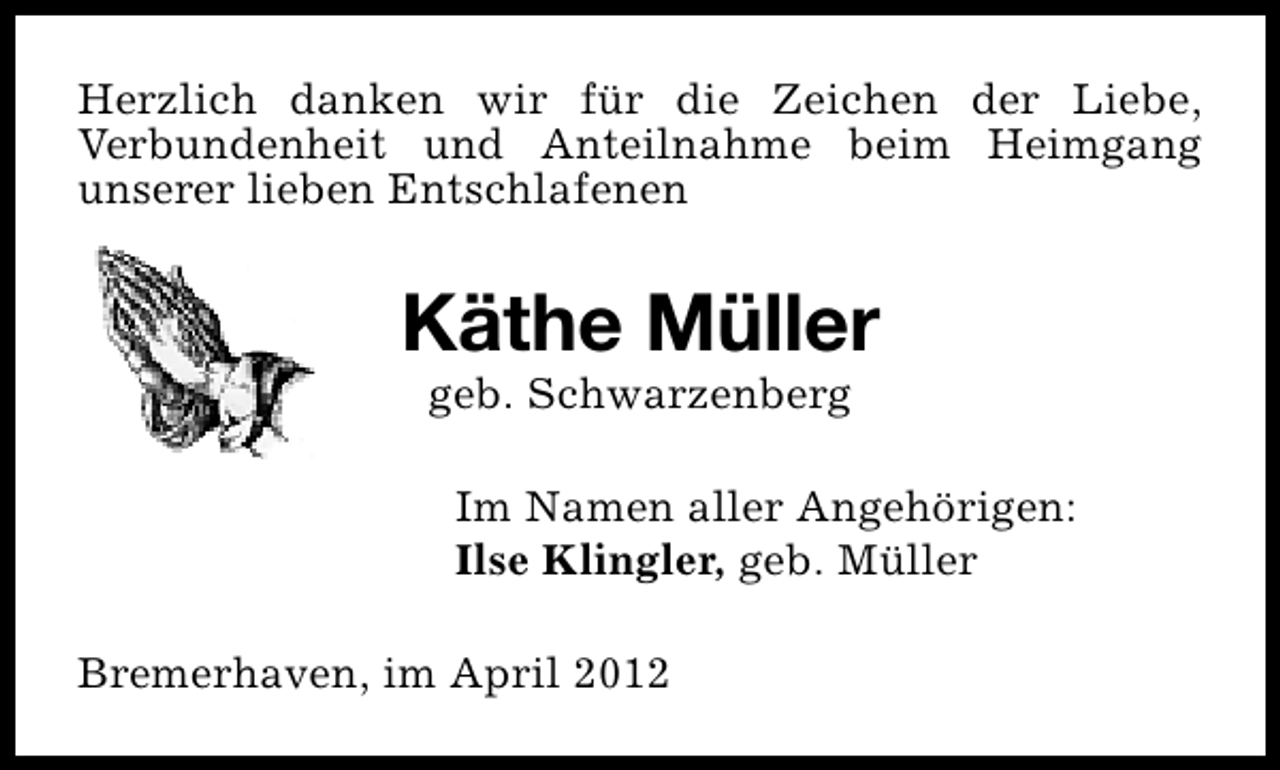 <p>Herzlich danken wir für die Zeichen der Liebe,<br />Verbundenheit und Anteilnahme beim Heimgang<br />unserer lieben Entschlafenen</p><p>Käthe Müller<br />geb. Schwarzenberg</p><p>Im Namen aller Angehörigen:<br />Ilse Klingler, geb. Müller<br />Bremerhaven, im April 2012</p>