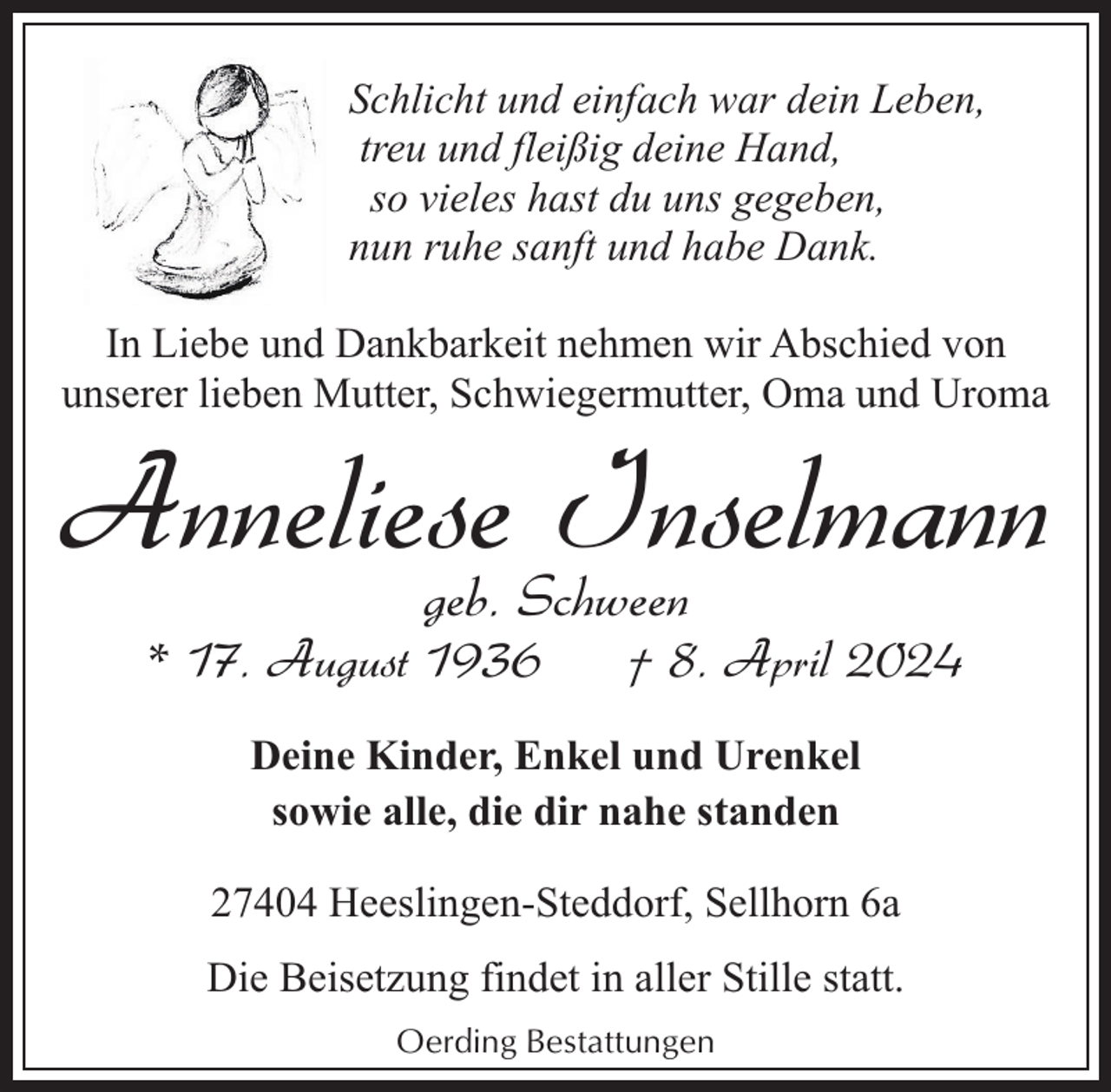 <p>Schlicht und einfach war dein Leben,<br />treu und fleißig deine Hand,<br />so vieles hast du uns gegeben,<br />nun ruhe sanft und habe Dank.<br />In Liebe und Dankbarkeit nehmen wir Abschied von<br />unserer lieben Mutter, Schwiegermutter, Oma und Uroma</p><p>Anneliese<br />Inselmann<br />geb. Schween<br />* 17. August 1936</p><p>† 8. April 2024</p><p>Deine Kinder, Enkel und Urenkel<br />sowie alle, die dir nahe standen<br />27404 Heeslingen-Steddorf, Sellhorn 6a<br />Die Beisetzung findet in aller Stille statt.<br />Oerding Bestattungen</p>