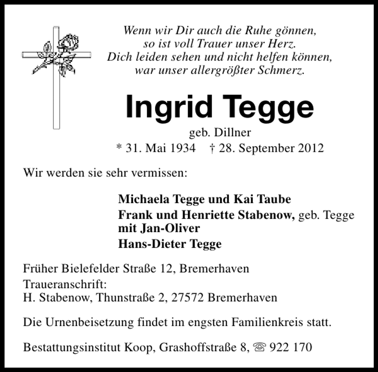 <p>Wenn wir Dir auch die Ruhe gönnen,<br />so ist voll Trauer unser Herz.<br />Dich leiden sehen und nicht helfen können,<br />war unser allergrößter Schmerz.</p><p>Ingrid Tegge</p><p>geb. Dillner<br />* 31. Mai 1934 † 28. September 2012<br />Wir werden sie sehr vermissen:<br />Michaela Tegge und Kai Taube<br />Frank und Henriette Stabenow, geb. Tegge<br />mit Jan-Oliver<br />Hans-Dieter Tegge<br />Früher Bielefelder Straße 12, Bremerhaven<br />Traueranschrift:<br />H. Stabenow, Thunstraße 2, 27572 Bremerhaven<br />Die Urnenbeisetzung findet im engsten Familienkreis statt.<br />Bestattungsinstitut Koop, Grashoffstraße 8, s 922 170</p>