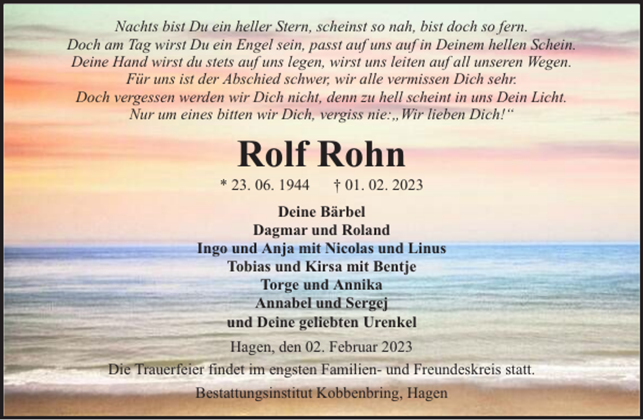 <p>Nachts bist Du ein heller Stern, scheinst so nah, bist doch so fern.<br />Doch am Tag wirst Du ein Engel sein, passt auf uns auf in Deinem hellen Schein.<br />Deine Hand wirst du stets auf uns legen, wirst uns leiten auf all unseren Wegen.<br />Für uns ist der Abschied schwer, wir alle vermissen Dich sehr.<br />Doch vergessen werden wir Dich nicht, denn zu hell scheint in uns Dein Licht.<br />Nur um eines bitten wir Dich, vergiss nie:„Wir lieben Dich!“</p><p>Rolf Rohn</p><p>* 23. 06. 1944</p><p>† 01. 02. 2023</p><p>Deine Bärbel<br />Dagmar und Roland<br />Ingo und Anja mit Nicolas und Linus<br />Tobias und Kirsa mit Bentje<br />Torge und Annika<br />Annabel und Sergej<br />und Deine geliebten Urenkel<br />Hagen, den 02. Februar 2023<br />Die Trauerfeier findet im engsten Familien- und Freundeskreis statt.<br />Bestattungsinstitut Kobbenbring, Hagen</p>