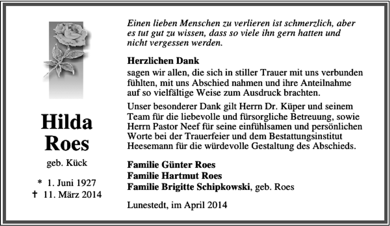 <p>Einen lieben Menschen zu verlieren ist schmerzlich, aber<br />es tut gut zu wissen, dass so viele ihn gern hatten und<br />nicht vergessen werden.</p><p>Hilda<br />Roes<br />geb. Kück</p><p>* 1. Juni 1927<br />11. März 2014</p><p>Herzlichen Dank<br />sagen wir allen, die sich in stiller Trauer mit uns verbunden<br />fühlten, mit uns Abschied nahmen und ihre Anteilnahme<br />auf so vielfältige Weise zum Ausdruck brachten.<br />Unser besonderer Dank gilt Herrn Dr. Küper und seinem<br />Team für die liebevolle und fürsorgliche Betreuung, sowie<br />Herrn Pastor Neef für seine einfühlsamen und persönlichen<br />Worte bei der Trauerfeier und dem Bestattungsinstitut<br />Heesemann für die würdevolle Gestaltung des Abschieds.<br />Familie Günter Roes<br />Familie Hartmut Roes<br />Familie Brigitte Schipkowski, geb. Roes<br />Lunestedt, im April 2014</p>