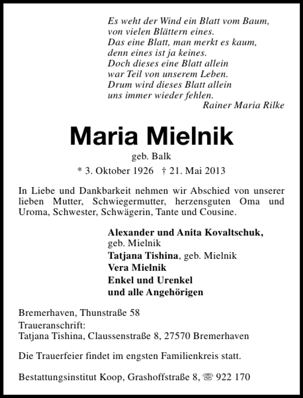 <p>Es weht der Wind ein Blatt vom Baum,<br />von vielen Blättern eines.<br />Das eine Blatt, man merkt es kaum,<br />denn eines ist ja keines.<br />Doch dieses eine Blatt allein<br />war Teil von unserem Leben.<br />Drum wird dieses Blatt allein<br />uns immer wieder fehlen.<br />Rainer Maria Rilke</p><p>Maria Mielnik<br />geb. Balk<br />* 3. Oktober 1926 † 21. Mai 2013</p><p>In Liebe und Dankbarkeit nehmen wir Abschied von unserer<br />lieben Mutter, Schwiegermutter, herzensguten Oma und<br />Uroma, Schwester, Schwägerin, Tante und Cousine.<br />Alexander und Anita Kovaltschuk,<br />geb. Mielnik<br />Tatjana Tishina, geb. Mielnik<br />Vera Mielnik<br />Enkel und Urenkel<br />und alle Angehörigen<br />Bremerhaven, Thunstraße 58<br />Traueranschrift:<br />Tatjana Tishina, Claussenstraße 8, 27570 Bremerhaven<br />Die Trauerfeier findet im engsten Familienkreis statt.<br />Bestattungsinstitut Koop, Grashoffstraße 8, s 922 170</p>