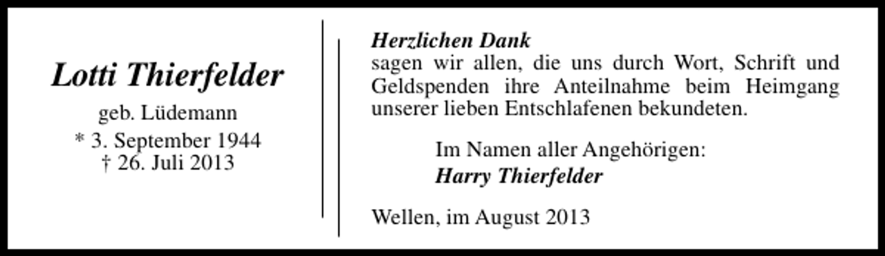 <p>Lotti Thierfelder<br />geb. Lüdemann<br />* 3. September 1944<br />† 26. Juli 2013</p><p>Herzlichen Dank<br />sagen wir allen, die uns durch Wort, Schrift und<br />Geldspenden ihre Anteilnahme beim Heimgang<br />unserer lieben Entschlafenen bekundeten.<br />Im Namen aller Angehörigen:<br />Harry Thierfelder<br />Wellen, im August 2013</p>