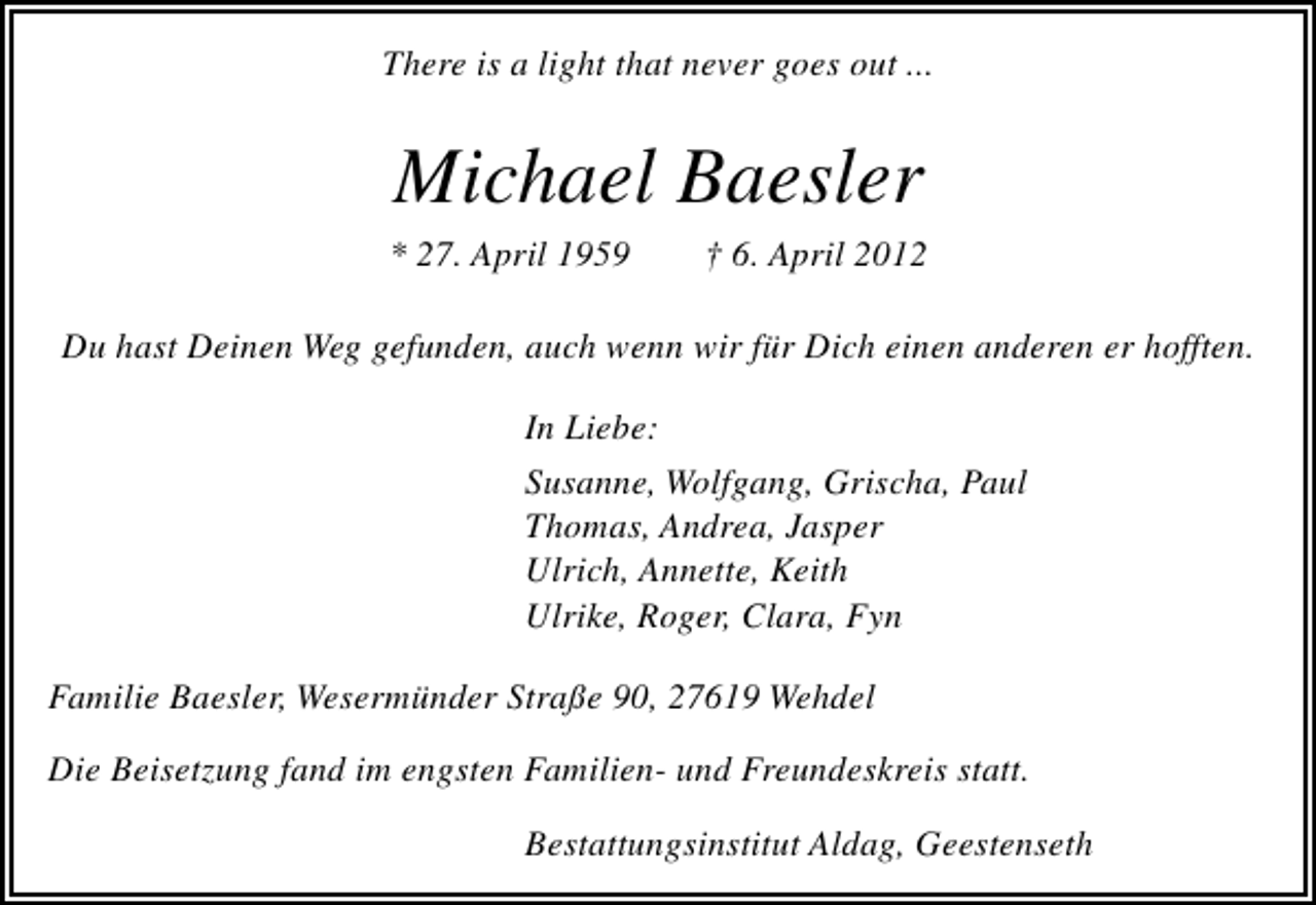 <p>There is a light that never goes out ...</p>
<p>Michael Baesler<br />* 27. April 1959</p>
<p>† 6. April 2012</p>
<p>Du hast Deinen Weg gefunden, auch wenn wir für Dich einen anderen er hofften.<br />In Liebe:<br />Susanne, Wolfgang, Grischa, Paul<br />Thomas, Andrea, Jasper<br />Ulrich, Annette, Keith<br />Ulrike, Roger, Clara, Fyn<br />Familie Baesler, Wesermünder Straße 90, 27619 Wehdel<br />Die Beisetzung fand im engsten Familien- und Freundeskreis statt.<br />Bestattungsinstitut Aldag, Geestenseth</p>