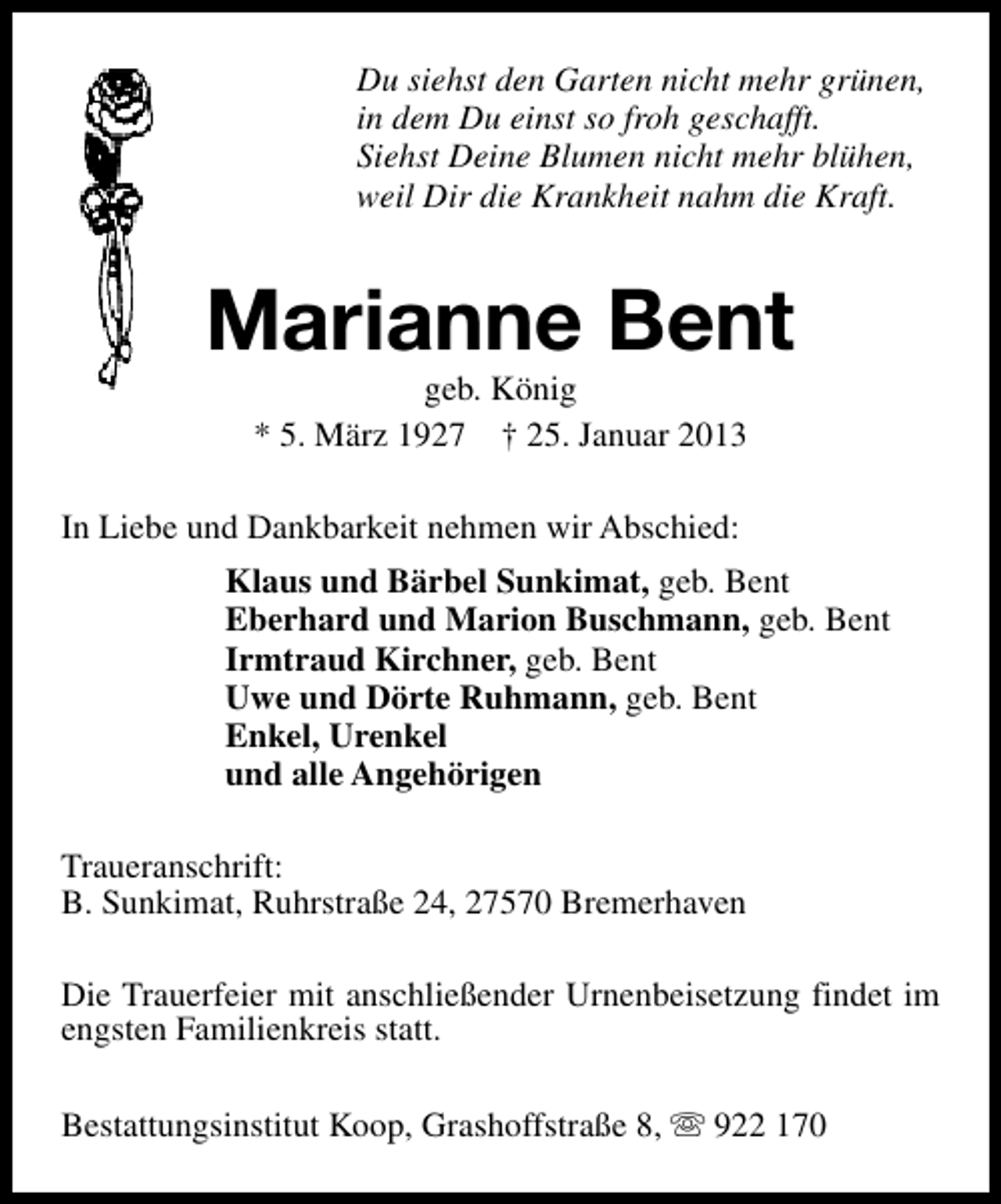 <p>Du siehst den Garten nicht mehr grünen,<br />in dem Du einst so froh geschafft.<br />Siehst Deine Blumen nicht mehr blühen,<br />weil Dir die Krankheit nahm die Kraft.</p><p>Marianne Bent<br />geb. König<br />* 5. März 1927 † 25. Januar 2013</p><p>In Liebe und Dankbarkeit nehmen wir Abschied:<br />Klaus und Bärbel Sunkimat, geb. Bent<br />Eberhard und Marion Buschmann, geb. Bent<br />Irmtraud Kirchner, geb. Bent<br />Uwe und Dörte Ruhmann, geb. Bent<br />Enkel, Urenkel<br />und alle Angehörigen<br />Traueranschrift:<br />B. Sunkimat, Ruhrstraße 24, 27570 Bremerhaven<br />Die Trauerfeier mit anschließender Urnenbeisetzung findet im<br />engsten Familienkreis statt.<br />Bestattungsinstitut Koop, Grashoffstraße 8, s 922 170</p>