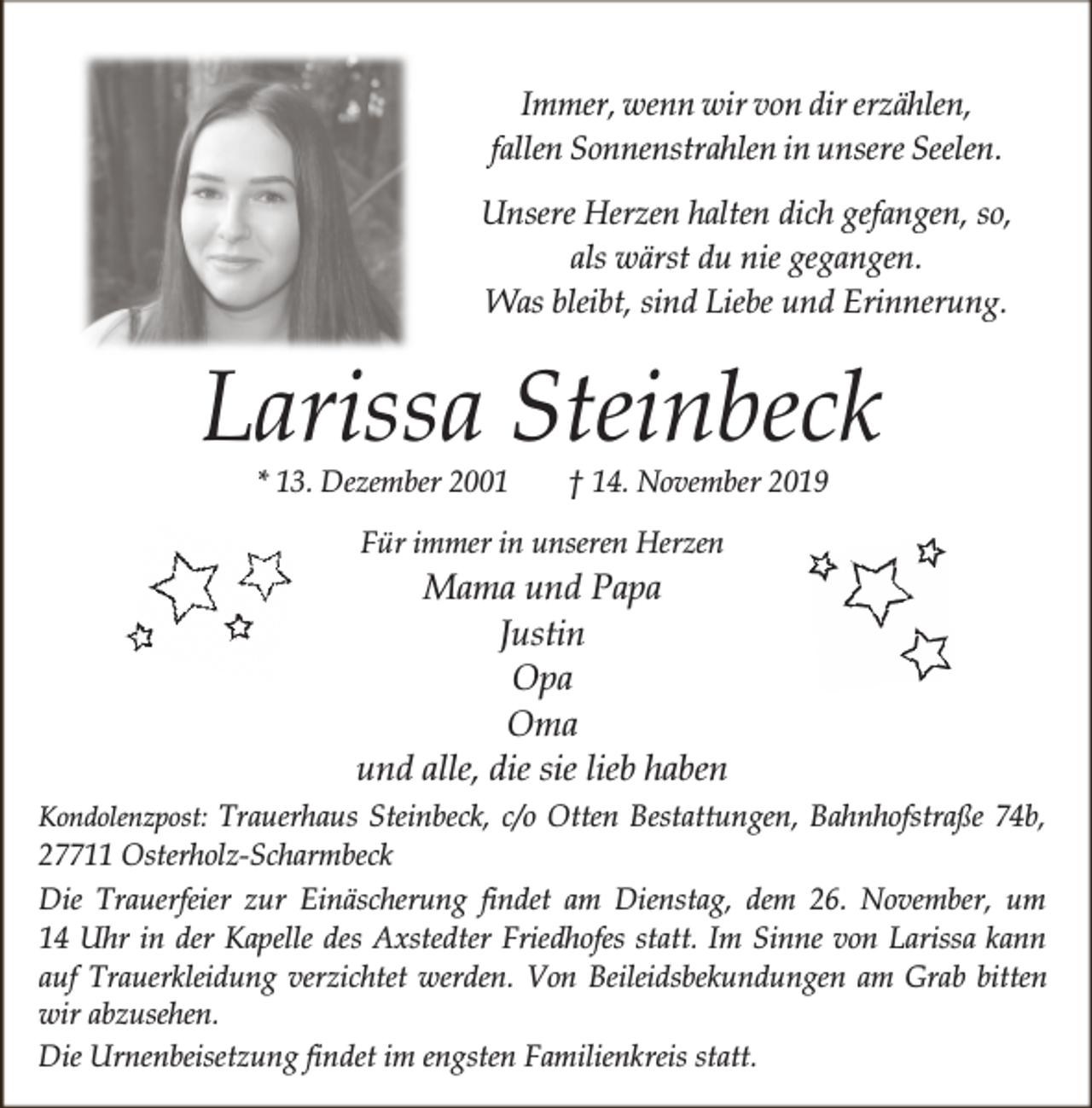 <p>Immer, wenn wir von dir erzählen,<br />fallen Sonnenstrahlen in unsere Seelen.<br />Unsere Herzen halten dich gefangen, so,<br />als wärst du nie gegangen.<br />Was bleibt, sind Liebe und Erinnerung.</p><p>Larissa Steinbeck<br />* 13. Dezember 2001</p><p>† 14. November 2019</p><p>Für immer in unseren Herzen</p><p>Mama und Papa<br />Justin<br />Opa<br />Oma<br />und alle, die sie lieb haben<br />Kondolenzpost: Trauerhaus Steinbeck, c/o Otten Bestattungen, Bahnhofstraße 74b,</p><p>27711 Osterholz-Scharmbeck<br />Die Trauerfeier zur Einäscherung findet am Dienstag, dem 26. November, um<br />14 Uhr in der Kapelle des Axstedter Friedhofes statt. Im Sinne von Larissa kann<br />auf Trauerkleidung verzichtet werden. Von Beileidsbekundungen am Grab bitten<br />wir abzusehen.<br />Die Urnenbeisetzung findet im engsten Familienkreis statt.</p>