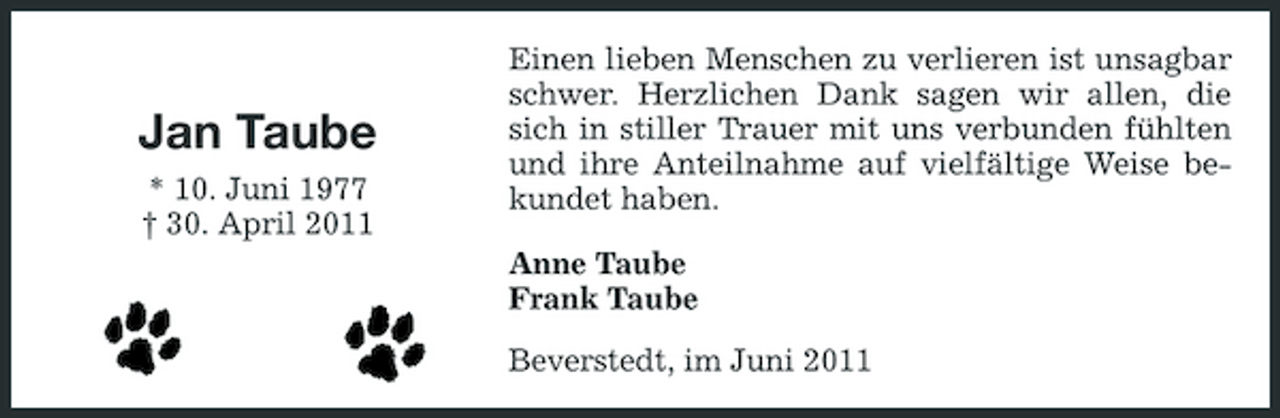 <p>Jan Taube<br />* 10. Juni 1977 † 30. April 2011</p><p>Einen lieben Menschen zu verlieren ist unsagbar schwer. Herzlichen Dank sagen wir allen, die sich in stiller Trauer mit uns verbunden fühlten und ihre Anteilnahme auf vielfältige Weise bekundet haben. Anne Taube Frank Taube Beverstedt, im Juni 2011</p>
