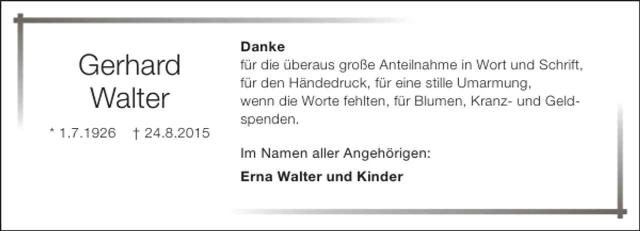<p>Gerhard<br />Walter<br />* 1.7.1926</p><p>† 24.8.2015</p><p>Danke<br />für die überaus große Anteilnahme in Wort und Schrift,<br />für den Händedruck, für eine stille Umarmung,<br />wenn die Worte fehlten, für Blumen, Kranz- und Geldspenden.<br />Im Namen aller Angehörigen:<br />Erna Walter und Kinder</p>