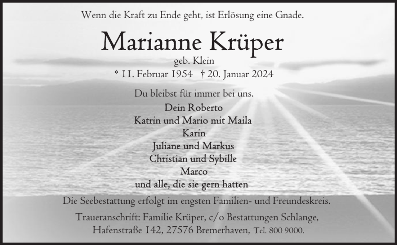 <p>Wenn die Kraft zu Ende geht, ist Erlösung eine Gnade.</p><p>geb. Klein<br />* 11. Februar 1954 † 20. Januar 2024<br />Du bleibst für immer bei uns.</p><p>Die Seebestattung erfolgt im engsten Familien- und Freundeskreis.<br />Traueranschrift: Familie Krüper, c/o Bestattungen Schlange,<br />Hafenstraße 142, 27576 Bremerhaven, Tel. 800 9000.</p>